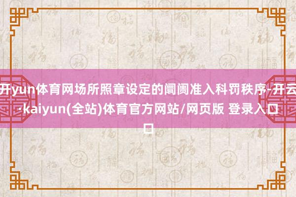 开yun体育网场所照章设定的阛阓准入科罚秩序-开云·kaiyun(全站)体育官方网站/网页版 登录入口