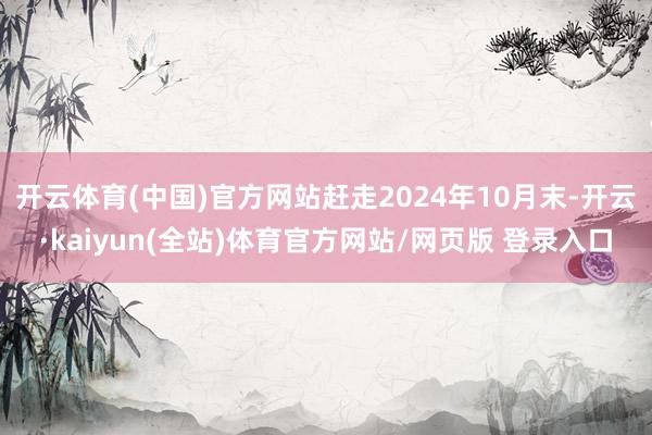 开云体育(中国)官方网站赶走2024年10月末-开云·kaiyun(全站)体育官方网站/网页版 登录入口