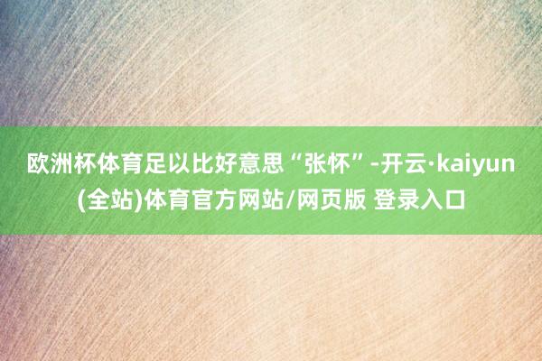 欧洲杯体育足以比好意思“张怀”-开云·kaiyun(全站)体育官方网站/网页版 登录入口