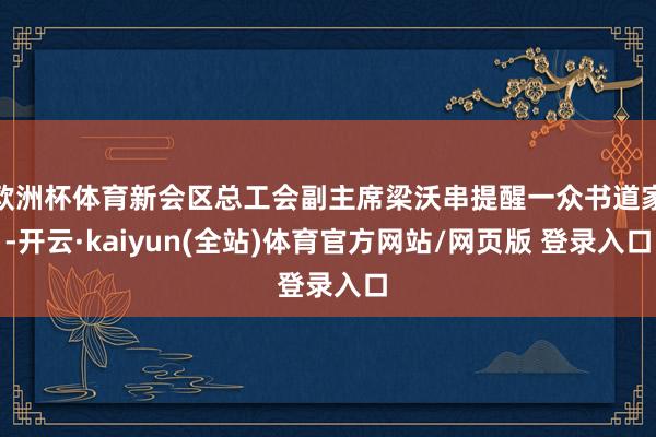 欧洲杯体育新会区总工会副主席梁沃串提醒一众书道家-开云·kaiyun(全站)体育官方网站/网页版 登录入口