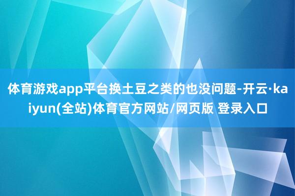 体育游戏app平台换土豆之类的也没问题-开云·kaiyun(全站)体育官方网站/网页版 登录入口