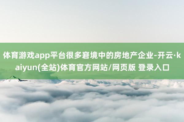 体育游戏app平台很多窘境中的房地产企业-开云·kaiyun(全站)体育官方网站/网页版 登录入口