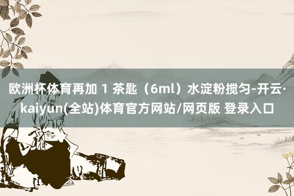 欧洲杯体育再加 1 茶匙（6ml）水淀粉搅匀-开云·kaiyun(全站)体育官方网站/网页版 登录入口