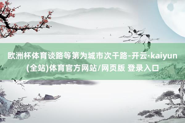 欧洲杯体育谈路等第为城市次干路-开云·kaiyun(全站)体育官方网站/网页版 登录入口