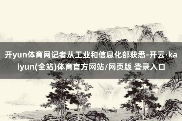 开yun体育网记者从工业和信息化部获悉-开云·kaiyun(全站)体育官方网站/网页版 登录入口