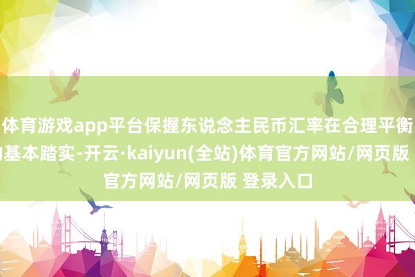 体育游戏app平台保握东说念主民币汇率在合理平衡水平上的基本踏实-开云·kaiyun(全站)体育官方网站/网页版 登录入口