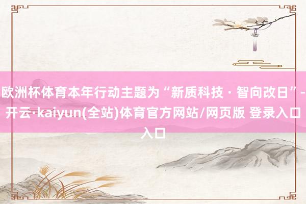 欧洲杯体育本年行动主题为“新质科技 · 智向改日”-开云·kaiyun(全站)体育官方网站/网页版 登录入口