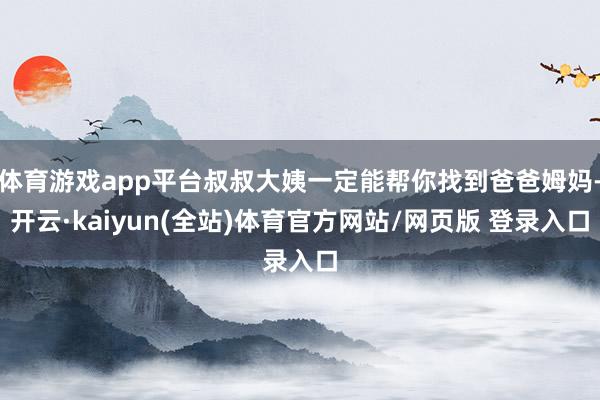 体育游戏app平台叔叔大姨一定能帮你找到爸爸姆妈-开云·kaiyun(全站)体育官方网站/网页版 登录入口