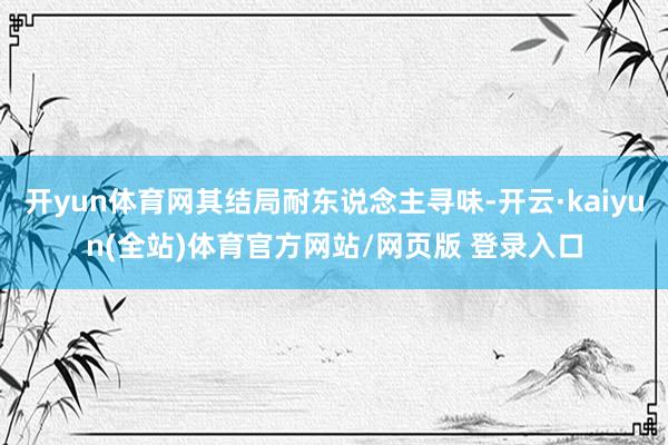 开yun体育网其结局耐东说念主寻味-开云·kaiyun(全站)体育官方网站/网页版 登录入口