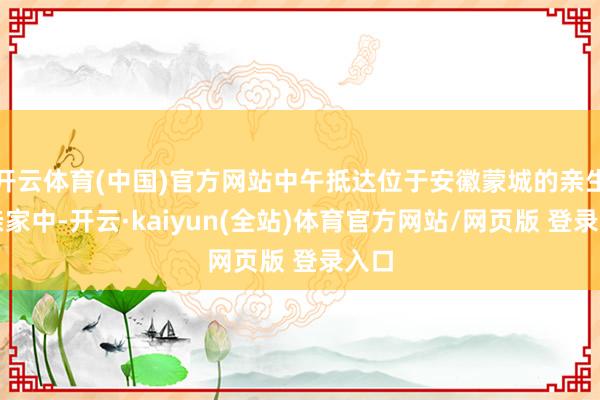 开云体育(中国)官方网站中午抵达位于安徽蒙城的亲生母亲家中-开云·kaiyun(全站)体育官方网站/网页版 登录入口