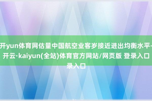 开yun体育网估量中国航空业客岁接近进出均衡水平-开云·kaiyun(全站)体育官方网站/网页版 登录入口