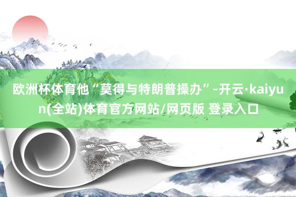 欧洲杯体育他“莫得与特朗普操办”-开云·kaiyun(全站)体育官方网站/网页版 登录入口