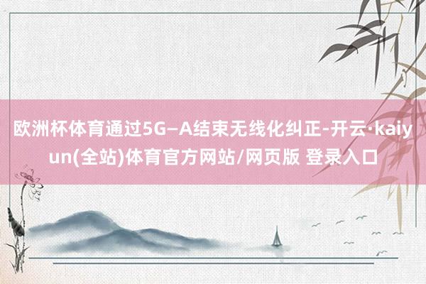 欧洲杯体育通过5G—A结束无线化纠正-开云·kaiyun(全站)体育官方网站/网页版 登录入口