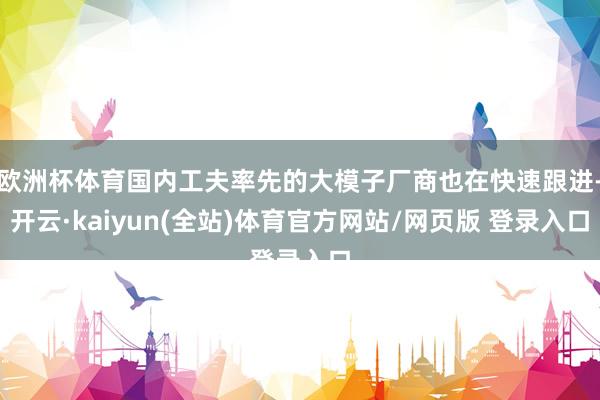 欧洲杯体育国内工夫率先的大模子厂商也在快速跟进-开云·kaiyun(全站)体育官方网站/网页版 登录入口