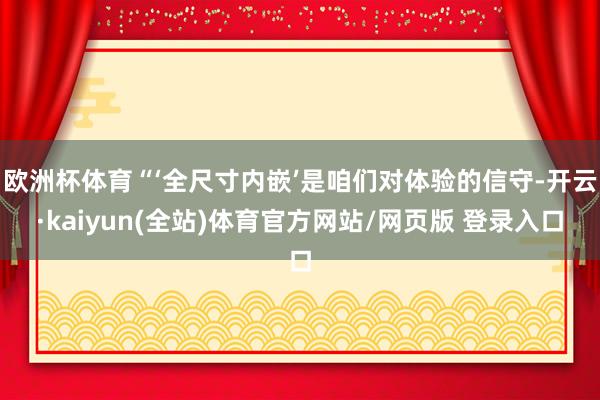 欧洲杯体育“‘全尺寸内嵌’是咱们对体验的信守-开云·kaiyun(全站)体育官方网站/网页版 登录入口