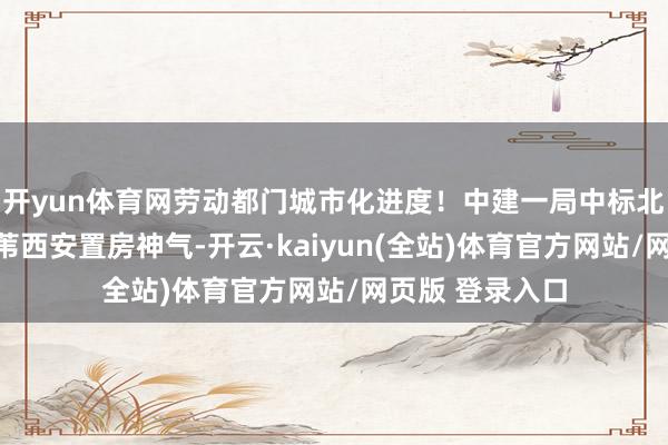 开yun体育网劳动都门城市化进度！中建一局中标北京向阳东风乡苇西安置房神气-开云·kaiyun(全站)体育官方网站/网页版 登录入口