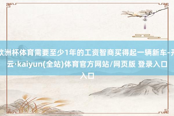 欧洲杯体育需要至少1年的工资智商买得起一辆新车-开云·kaiyun(全站)体育官方网站/网页版 登录入口