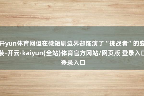 开yun体育网但在微短剧边界却饰演了“挑战者”的变装-开云·kaiyun(全站)体育官方网站/网页版 登录入口