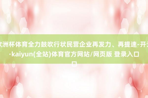 欧洲杯体育全力鼓吹行状民营企业再发力、再提速-开云·kaiyun(全站)体育官方网站/网页版 登录入口