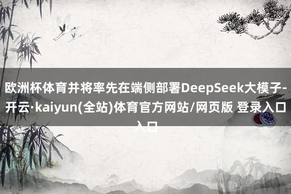 欧洲杯体育并将率先在端侧部署DeepSeek大模子-开云·kaiyun(全站)体育官方网站/网页版 登录入口