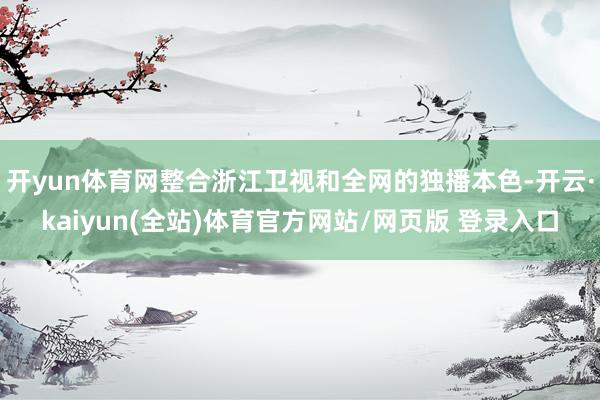 开yun体育网整合浙江卫视和全网的独播本色-开云·kaiyun(全站)体育官方网站/网页版 登录入口