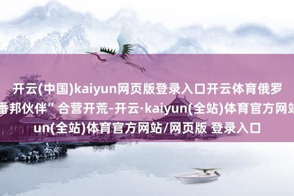 开云(中国)kaiyun网页版登录入口开云体育俄罗斯很猖獗与“任何番邦伙伴”合营开荒-开云·kaiyun(全站)体育官方网站/网页版 登录入口