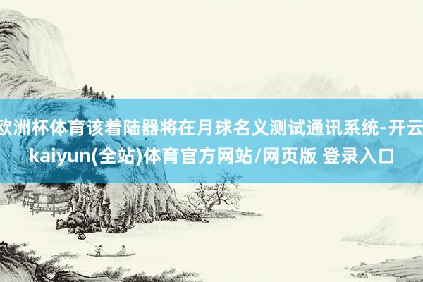 欧洲杯体育该着陆器将在月球名义测试通讯系统-开云·kaiyun(全站)体育官方网站/网页版 登录入口