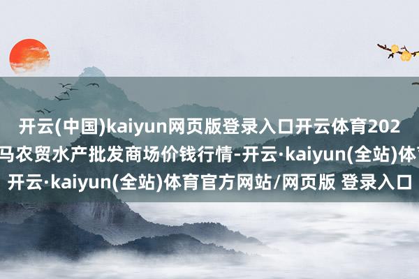 开云(中国)kaiyun网页版登录入口开云体育2025年2月28日山东德州黑马农贸水产批发商场价钱行情-开云·kaiyun(全站)体育官方网站/网页版 登录入口