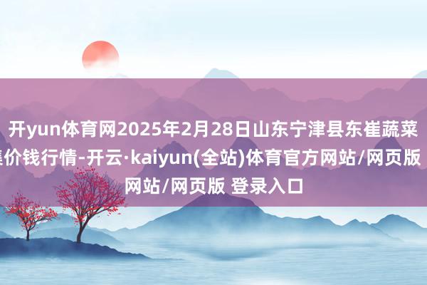 开yun体育网2025年2月28日山东宁津县东崔蔬菜批发市集价钱行情-开云·kaiyun(全站)体育官方网站/网页版 登录入口