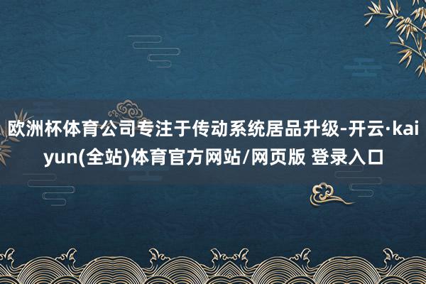 欧洲杯体育公司专注于传动系统居品升级-开云·kaiyun(全站)体育官方网站/网页版 登录入口