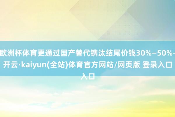 欧洲杯体育更通过国产替代镌汰结尾价钱30%—50%-开云·kaiyun(全站)体育官方网站/网页版 登录入口