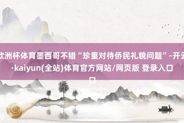 欧洲杯体育墨西哥不错“珍重对待侨民礼貌问题”-开云·kaiyun(全站)体育官方网站/网页版 登录入口