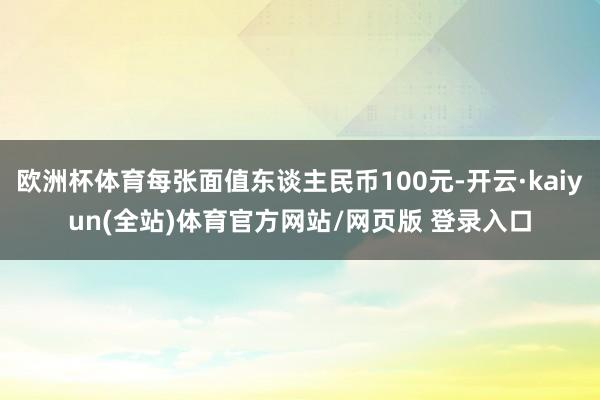 欧洲杯体育每张面值东谈主民币100元-开云·kaiyun(全站)体育官方网站/网页版 登录入口