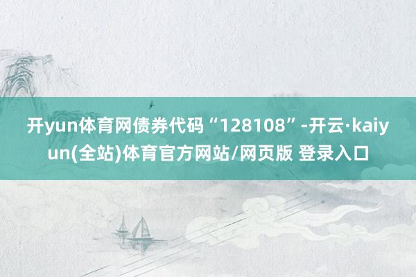 开yun体育网债券代码“128108”-开云·kaiyun(全站)体育官方网站/网页版 登录入口