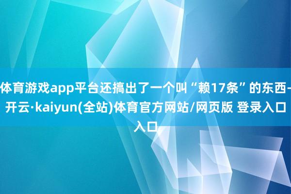 体育游戏app平台还搞出了一个叫“赖17条”的东西-开云·kaiyun(全站)体育官方网站/网页版 登录入口