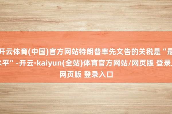 开云体育(中国)官方网站特朗普率先文告的关税是“最高水平”-开云·kaiyun(全站)体育官方网站/网页版 登录入口