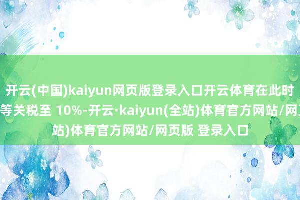 开云(中国)kaiyun网页版登录入口开云体育在此时辰大幅缩小平等关税至 10%-开云·kaiyun(全站)体育官方网站/网页版 登录入口