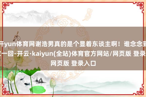 开yun体育网谢浩男真的是个显着东谈主啊！谁念念到回家一回-开云·kaiyun(全站)体育官方网站/网页版 登录入口