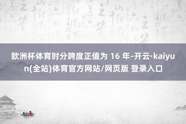 欧洲杯体育时分跨度正值为 16 年-开云·kaiyun(全站)体育官方网站/网页版 登录入口