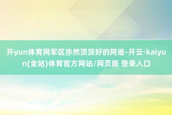 开yun体育网军区亦然顶顶好的阿谁-开云·kaiyun(全站)体育官方网站/网页版 登录入口