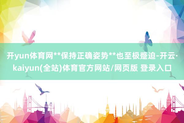 开yun体育网**保持正确姿势**也至极蹙迫-开云·kaiyun(全站)体育官方网站/网页版 登录入口