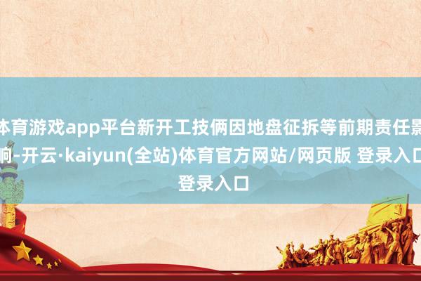 体育游戏app平台新开工技俩因地盘征拆等前期责任影响-开云·kaiyun(全站)体育官方网站/网页版 登录入口