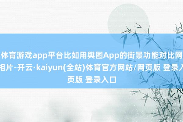 体育游戏app平台比如用舆图App的街景功能对比网红相片-开云·kaiyun(全站)体育官方网站/网页版 登录入口