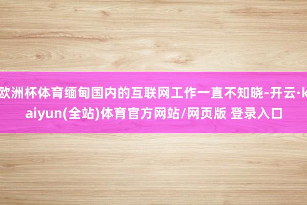 欧洲杯体育缅甸国内的互联网工作一直不知晓-开云·kaiyun(全站)体育官方网站/网页版 登录入口