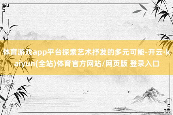 体育游戏app平台探索艺术抒发的多元可能-开云·kaiyun(全站)体育官方网站/网页版 登录入口