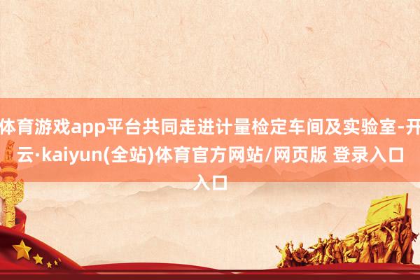 体育游戏app平台共同走进计量检定车间及实验室-开云·kaiyun(全站)体育官方网站/网页版 登录入口