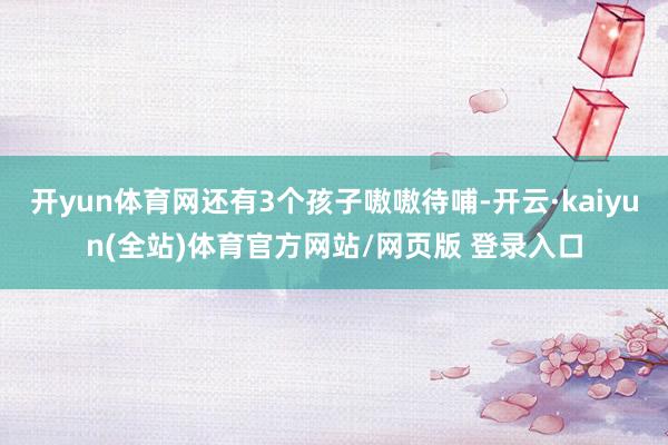 开yun体育网还有3个孩子嗷嗷待哺-开云·kaiyun(全站)体育官方网站/网页版 登录入口