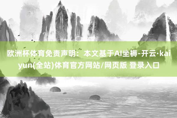 欧洲杯体育免责声明：本文基于AI坐褥-开云·kaiyun(全站)体育官方网站/网页版 登录入口
