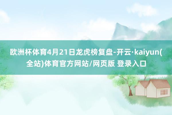 欧洲杯体育4月21日龙虎榜复盘-开云·kaiyun(全站)体育官方网站/网页版 登录入口