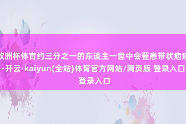 欧洲杯体育约三分之一的东谈主一世中会罹患带状疱疹-开云·kaiyun(全站)体育官方网站/网页版 登录入口